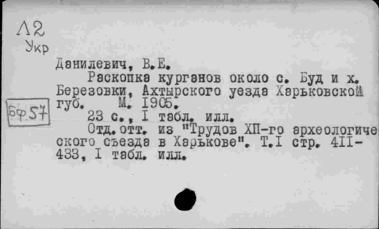 ﻿
Данилевич, В.Е,
Раскопка курганов около с, Буд и х. Березовки, Ахтырского уезда Харьковской губ. И. 1905.
23 с., I табл. илл.
Отд. отт. из ’’Трудов ХП-го археологического съезда в Харькове”. T.I стр. 4II-433, I табл. илл.